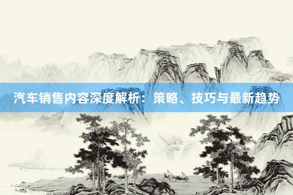 汽车销售内容深度解析：策略、技巧与最新趋势