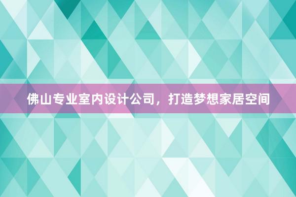 佛山专业室内设计公司，打造梦想家居空间