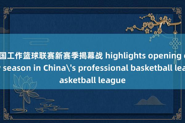 中国工作篮球联赛新赛季揭幕战 highlights opening of new season in China's professional basketball league